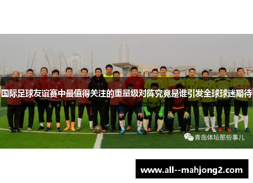 国际足球友谊赛中最值得关注的重量级对阵究竟是谁引发全球球迷期待 国际足球友谊赛中最值得关注的重量级对阵究竟是谁引发全球球迷期待