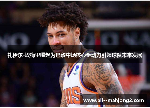 扎伊尔-埃梅里崛起为巴黎中场核心驱动力引领球队未来发展 扎伊尔-埃梅里崛起为巴黎中场核心驱动力引领球队未来发展
